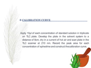  CALIBRATION CURVE
Apply 10µl of each concentration of standard solution in triplicate
on TLC plate. Develop the plate in the solvent system to a
distance of 8cm, dry in a current of hot air and scan plate in the
TLC scanner at 210 nm. Record the peak area for each
concentration of ephedrine andconstruct thecalibration curve.
 