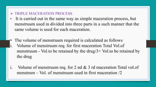  TRIPLE MACERATION PROCESS
• It is carried out in the same way as simple maceration process, but
menstruum used in divided into three parts in a such manner that the
same volume is used for each maceration.
• The volume of menstruum required is calculated as follows
i. Volume of menstruum req. for first maceration Total Vol.of
menstruum - Vol.to be retained by the drug/3+ Vol.to be retained by
the drug
i. Volume of menstruum req. for 2 nd & 3 rd maceration Total vol.of
menstrum – Vol. of menstruum used in first maceration /2
 