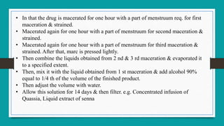• In that the drug is macerated for one hour with a part of menstruum req. for first
maceration & strained.
• Macerated again for one hour with a part of menstruum for second maceration &
strained.
• Macerated again for one hour with a part of menstruum for third maceration &
strained. After that, marc is pressed lightly.
• Then combine the liquids obtained from 2 nd & 3 rd maceration & evaporated it
to a specified extent.
• Then, mix it with the liquid obtained from 1 st maceration & add alcohol 90%
equal to 1/4 th of the volume of the finished product.
• Then adjust the volume with water.
• Allow this solution for 14 days & then filter. e.g. Concentrated infusion of
Quassia, Liquid extract of senna
 