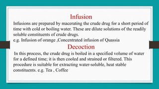 Infusion
Infusions are prepared by macerating the crude drug for a short period of
time with cold or boiling water. These are dilute solutions of the readily
soluble constituents of crude drugs.
e.g. Infusion of orange ,Concentrated infusion of Quassia
Decoction
In this process, the crude drug is boiled in a specified volume of water
for a defined time; it is then cooled and strained or filtered. This
procedure is suitable for extracting water-soluble, heat stable
constituents. e.g. Tea , Coffee
 