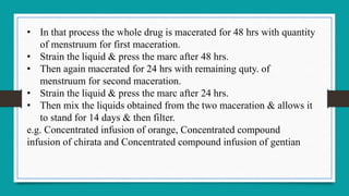 • In that process the whole drug is macerated for 48 hrs with quantity
of menstruum for first maceration.
• Strain the liquid & press the marc after 48 hrs.
• Then again macerated for 24 hrs with remaining quty. of
menstruum for second maceration.
• Strain the liquid & press the marc after 24 hrs.
• Then mix the liquids obtained from the two maceration & allows it
to stand for 14 days & then filter.
e.g. Concentrated infusion of orange, Concentrated compound
infusion of chirata and Concentrated compound infusion of gentian
 
