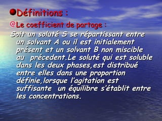 Définitions :Définitions :
Le coefficient de partage :Le coefficient de partage :
Soit un soluté S se répartissant entreSoit un soluté S se répartissant entre
un solvant A ou il est initialementun solvant A ou il est initialement
présent et un solvant B non miscibleprésent et un solvant B non miscible
au précedent.Le soluté qui est solubleau précedent.Le soluté qui est soluble
dans les deux phases,est distribuédans les deux phases,est distribué
entre elles dans une proportionentre elles dans une proportion
définie,lorsque l’agitation estdéfinie,lorsque l’agitation est
suffisante un équilibre s’établit entresuffisante un équilibre s’établit entre
les concentrations.les concentrations.
 