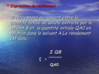 Expression du rendement :Expression du rendement :
Il correspond au rapport entre laIl correspond au rapport entre la
quantité totale de soluté extraite par lequantité totale de soluté extraite par le
solvant B et la quantité initiale QA0 ensolvant B et la quantité initiale QA0 en
solution dans le solvant A.Le rendementsolution dans le solvant A.Le rendement
est donc :est donc :
ζ =ζ =
QA0QA0
Σ QBΣ QB
 