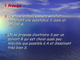 Principe :Principe :
o La phase initiale est une solutionLa phase initiale est une solution
contenant une substance S dans uncontenant une substance S dans un
solvant A.solvant A.
o On se propose d’extraire S par unOn se propose d’extraire S par un
solvant B qui est choisi aussi peusolvant B qui est choisi aussi peu
miscible que possible à A et dissolvantmiscible que possible à A et dissolvant
très bien S.très bien S.
 