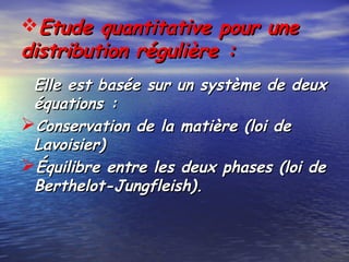 Etude quantitative pour uneEtude quantitative pour une
distribution régulière :distribution régulière :
Elle est basée sur un système de deuxElle est basée sur un système de deux
équations :équations :
Conservation de la matière (loi deConservation de la matière (loi de
Lavoisier)Lavoisier)
Équilibre entre les deux phases (loi deÉquilibre entre les deux phases (loi de
Berthelot-Jungfleish).Berthelot-Jungfleish).
 