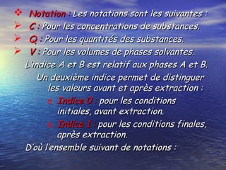  Notation :Notation : Les notations sont les suivantes :Les notations sont les suivantes :
 C :C : Pour les concentrations de substances.Pour les concentrations de substances.
 Q :Q : Pour les quantités des substances.Pour les quantités des substances.
 V :V : Pour les volumes de phases solvantes.Pour les volumes de phases solvantes.
L’indice A et B est relatif aux phases A et B.L’indice A et B est relatif aux phases A et B.
Un deuxième indice permet de distinguerUn deuxième indice permet de distinguer
les valeurs avant et après extraction :les valeurs avant et après extraction :
o Indice 0 :Indice 0 : pour les conditionspour les conditions
initiales, avant extraction.initiales, avant extraction.
o Indice 1 :Indice 1 : pour les conditions finales,pour les conditions finales,
après extraction.après extraction.
D’où l’ensemble suivant de notations :D’où l’ensemble suivant de notations :
 