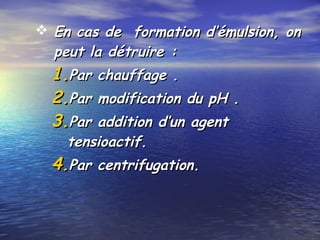  En cas de formation d’émulsion, onEn cas de formation d’émulsion, on
peut la détruire :peut la détruire :
1.1.Par chauffage .Par chauffage .
2.2.Par modification du pH .Par modification du pH .
3.3.Par addition d’un agentPar addition d’un agent
tensioactif.tensioactif.
4.4.Par centrifugation.Par centrifugation.
 