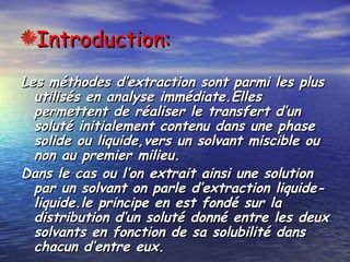 Introduction:Introduction:
Les méthodes d’extraction sont parmi les plusLes méthodes d’extraction sont parmi les plus
utilisés en analyse immédiate.Ellesutilisés en analyse immédiate.Elles
permettent de réaliser le transfert d’unpermettent de réaliser le transfert d’un
soluté initialement contenu dans une phasesoluté initialement contenu dans une phase
solide ou liquide,vers un solvant miscible ousolide ou liquide,vers un solvant miscible ou
non au premier milieu.non au premier milieu.
Dans le cas ou l’on extrait ainsi une solutionDans le cas ou l’on extrait ainsi une solution
par un solvant on parle d’extraction liquide-par un solvant on parle d’extraction liquide-
liquide.le principe en est fondé sur laliquide.le principe en est fondé sur la
distribution d’un soluté donné entre les deuxdistribution d’un soluté donné entre les deux
solvants en fonction de sa solubilité danssolvants en fonction de sa solubilité dans
chacun d’entre eux.chacun d’entre eux.
 