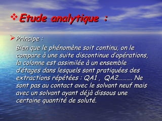 Etude analytique :Etude analytique :
Principe :Principe :
Bien que le phénomène soit continu, on leBien que le phénomène soit continu, on le
compare à une suite discontinue d’opérations,compare à une suite discontinue d’opérations,
la colonne est assimilée à un ensemblela colonne est assimilée à un ensemble
d’étages dans lesquels sont pratiquées desd’étages dans lesquels sont pratiquées des
extractions répétées : QA1 , QA2………. Neextractions répétées : QA1 , QA2………. Ne
sont pas au contact avec le solvant neuf maissont pas au contact avec le solvant neuf mais
avec un solvant ayant déjà dissous uneavec un solvant ayant déjà dissous une
certaine quantité de soluté.certaine quantité de soluté.
 