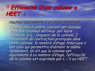 Efficacité d’une colonne αEfficacité d’une colonne α
HEET :HEET :
Hauteur équivalente à un étage théorique :Hauteur équivalente à un étage théorique :
L’extraction à contre courant est réaliséeL’extraction à contre courant est réalisée
dans des colonnes définies par leursdans des colonnes définies par leurs
hauteurs, si L : longueur de la colonne, ζhauteurs, si L : longueur de la colonne, ζ
rendement de l’extraction pratiquée dansrendement de l’extraction pratiquée dans
cette colonne, le nombre d’étage théorique ncette colonne, le nombre d’étage théorique n
est celui qui permettra d’obtenir le mêmeest celui qui permettra d’obtenir le même
rendement, on dit que la colonne estrendement, on dit que la colonne est
équivalente à ce nombre d’étage, l’efficacitééquivalente à ce nombre d’étage, l’efficacité
de la colonne est exprimée par L / n ou HEET :de la colonne est exprimée par L / n ou HEET :
 