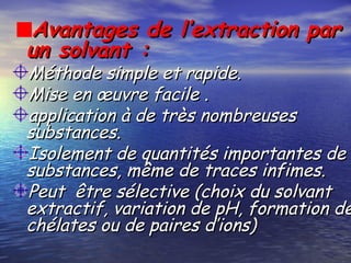Avantages de l’extraction parAvantages de l’extraction par
un solvant :un solvant :
Méthode simple et rapide.Méthode simple et rapide.
Mise en œuvre facile .Mise en œuvre facile .
application à de très nombreusesapplication à de très nombreuses
substances.substances.
Isolement de quantités importantes deIsolement de quantités importantes de
substances, même de traces infimes.substances, même de traces infimes.
Peut être sélective (choix du solvantPeut être sélective (choix du solvant
extractif, variation de pH, formation deextractif, variation de pH, formation de
chélates ou de paires d’ions)chélates ou de paires d’ions)
 