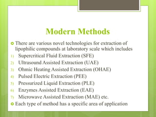 Modern Methods
 There are various novel technologies for extraction of
lipophilic compounds at laboratory scale which includes
1) Supercritical Fluid Extraction (SFE)
2) Ultrasound Assisted Extraction (UAE)
3) Ohmic Heating Assisted Extraction (OHAE)
4) Pulsed Electric Extraction (PEE)
5) Pressurized Liquid Extraction (PLE)
6) Enzymes Assisted Extraction (EAE)
7) Microwave Assisted Extraction (MAE) etc.
 Each type of method has a specific area of application
 