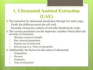 1. Ultrasound Assisted Extraction
(UAE)
 The extraction by ultrasound should pass through two main steps,
1. Firstly the diffusion across the cell wall.
2. Secondly rinsing the contents of cell after breaking the walls.
 The various parameters are the important variables which affect the
severity of extraction.
1. Moisture content of sample
2. Raw material preparation
3. Particle size of feed stock
4. Solvent type (i.e., Polar or non-polar)
 Additionally, the factors for the action of ultrasound.
1. Temperature
2. Pressure
3. Frequency
4. Time of sonication
 
