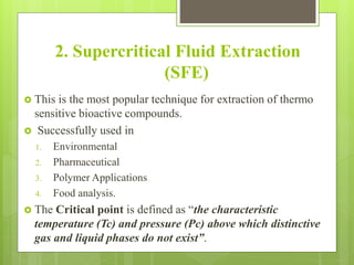 2. Supercritical Fluid Extraction
(SFE)
 This is the most popular technique for extraction of thermo
sensitive bioactive compounds.
 Successfully used in
1. Environmental
2. Pharmaceutical
3. Polymer Applications
4. Food analysis.
 The Critical point is defined as “the characteristic
temperature (Tc) and pressure (Pc) above which distinctive
gas and liquid phases do not exist”.
 
