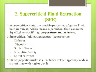 2. Supercritical Fluid Extraction
(SFE)
 In supercritical state, the specific properties of gas or liquid
become vanish, which means supercritical fluid cannot be
liquefied by modifying temperature and pressure.
 Supercritical fluid possesses gas-like properties
1. Diffusion
2. Viscosity
3. Surface Tension
4. liquid-like Density
5. Solvation Power
 These properties make it suitable for extracting compounds in
a short time with higher yields
 