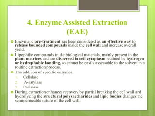 4. Enzyme Assisted Extraction
(EAE)
 Enzymatic pre-treatment has been considered as an effective way to
release bounded compounds inside the cell wall and increase overall
yield.
 Lipophilic compounds in the biological materials, mainly present in the
plant matrices and are dispersed in cell cytoplasm retained by hydrogen
or hydrophobic bonding, so cannot be easily assessable to the solvent in a
routine extraction process.
 The addition of specific enzymes:
1. Cellulase
2. A-amylase
3. Pectinase
 During extraction enhances recovery by partial breaking the cell wall and
hydrolyzing the structural polysaccharides and lipid bodies changes the
semipermeable nature of the cell wall.
 
