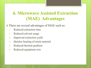 6. Microwave Assisted Extraction
(MAE) Advantages
 There are several advantages of MAE such as:
1. Reduced extraction time
2. Reduced solvent usage
3. Improved extraction yield
4. Quicker heating of stock material
5. Reduced thermal gradient
6. Reduced equipment size
 