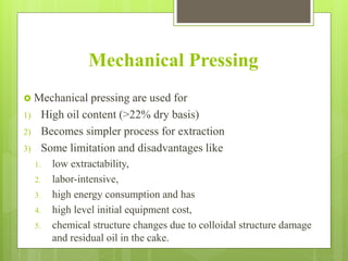 Mechanical Pressing
 Mechanical pressing are used for
1) High oil content (>22% dry basis)
2) Becomes simpler process for extraction
3) Some limitation and disadvantages like
1. low extractability,
2. labor-intensive,
3. high energy consumption and has
4. high level initial equipment cost,
5. chemical structure changes due to colloidal structure damage
and residual oil in the cake.
 