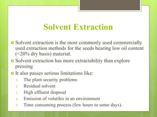 Solvent Extraction
 Solvent extraction is the most commonly used commercially
used extraction methods for the seeds bearing low oil content
(<20% dry basis) material.
 Solvent extraction has more extractability than explore
pressing
 It also passes serious limitations like:
1. The plant security problems
2. Residual solvent
3. High effluent disposal
4. Emission of volatiles in an environment
5. Time consuming process (few hours to some days).
 