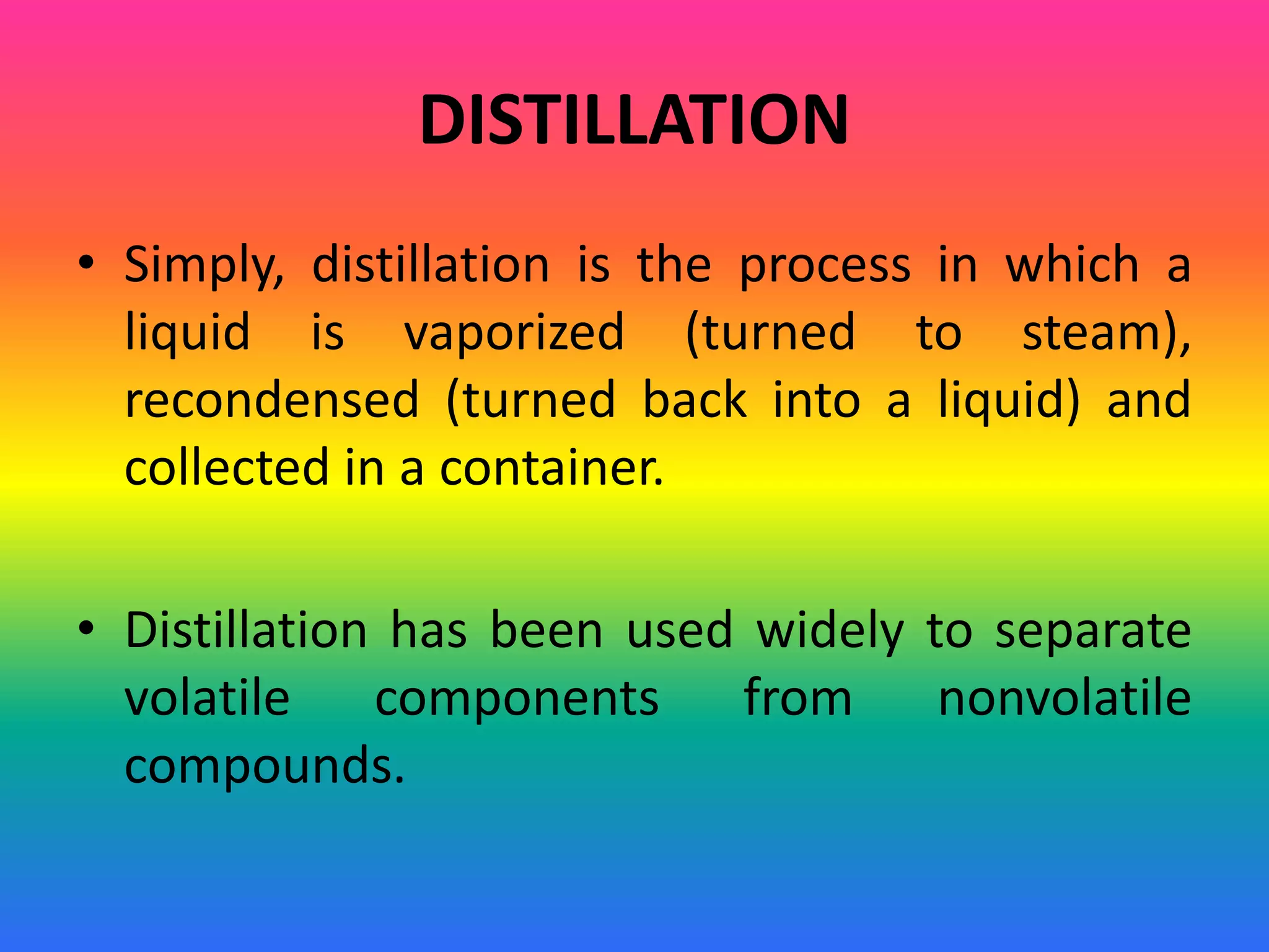 DISTILLATION
• Simply, distillation is the process in which a
liquid is vaporized (turned to steam),
recondensed (turned back into a liquid) and
collected in a container.
• Distillation has been used widely to separate
volatile components from nonvolatile
compounds.
 