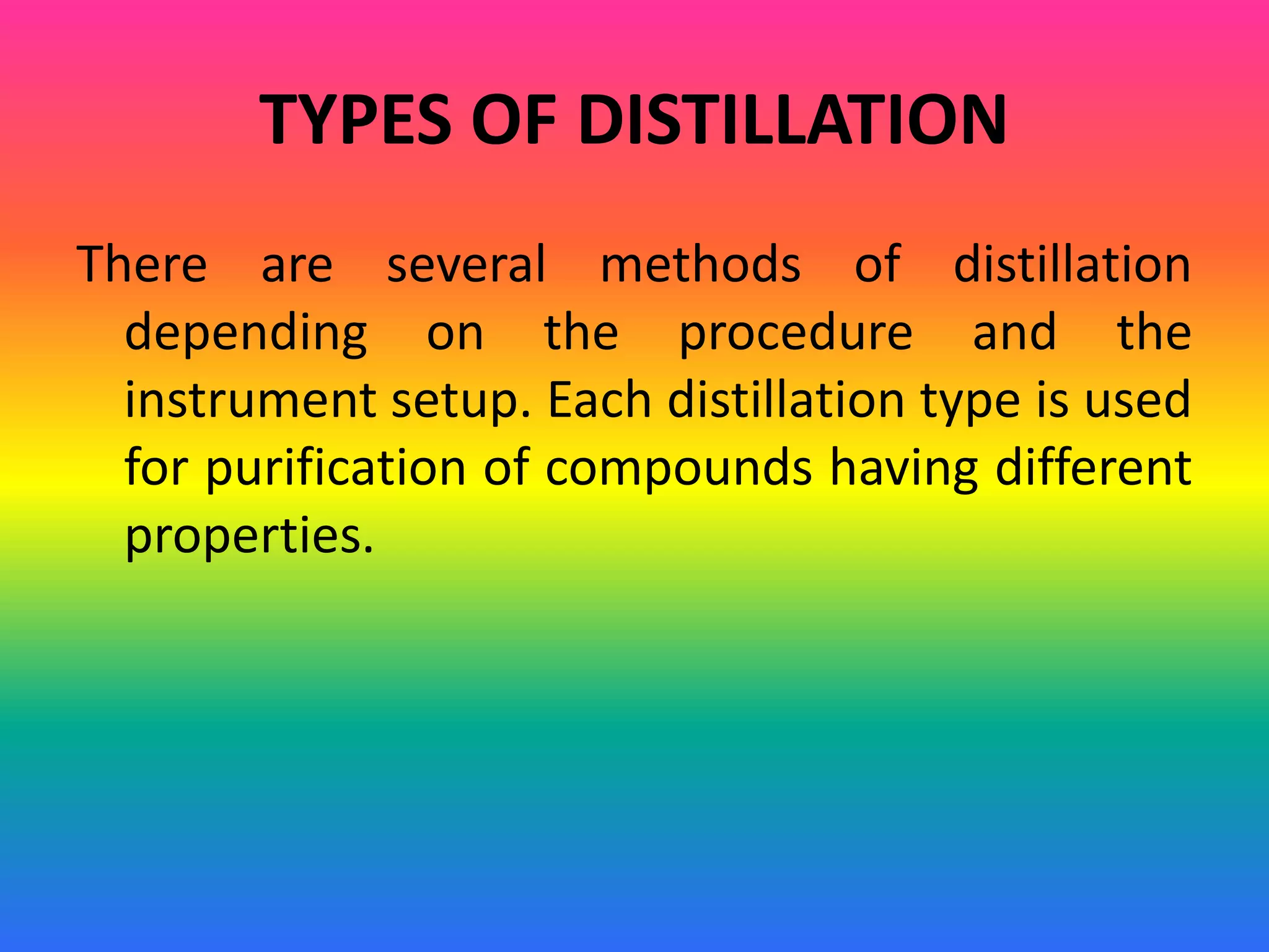 TYPES OF DISTILLATION
There are several methods of distillation
depending on the procedure and the
instrument setup. Each distillation type is used
for purification of compounds having different
properties.
 