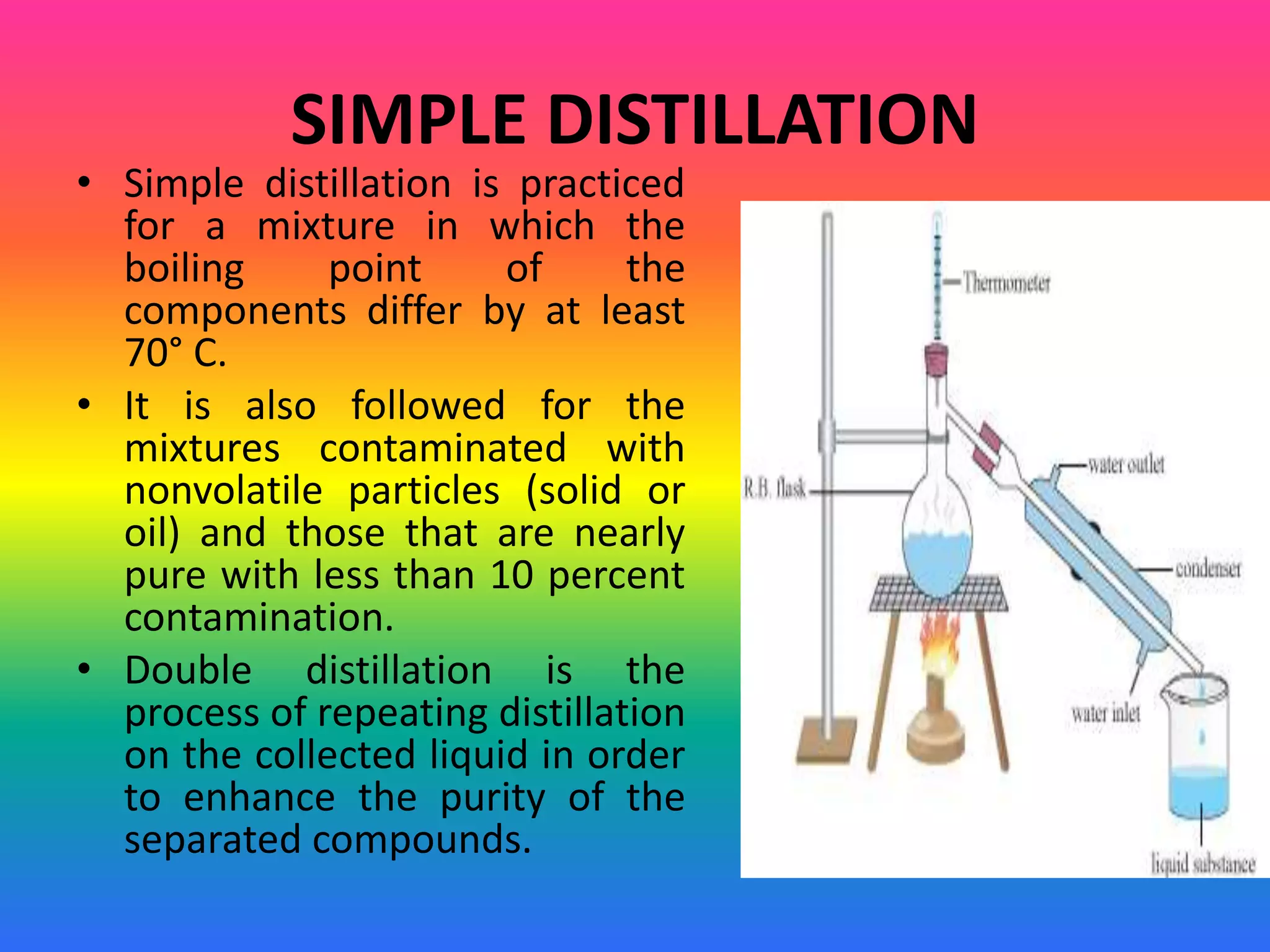 SIMPLE DISTILLATION
• Simple distillation is practiced
for a mixture in which the
boiling point of the
components differ by at least
70° C.
• It is also followed for the
mixtures contaminated with
nonvolatile particles (solid or
oil) and those that are nearly
pure with less than 10 percent
contamination.
• Double distillation is the
process of repeating distillation
on the collected liquid in order
to enhance the purity of the
separated compounds.
 
