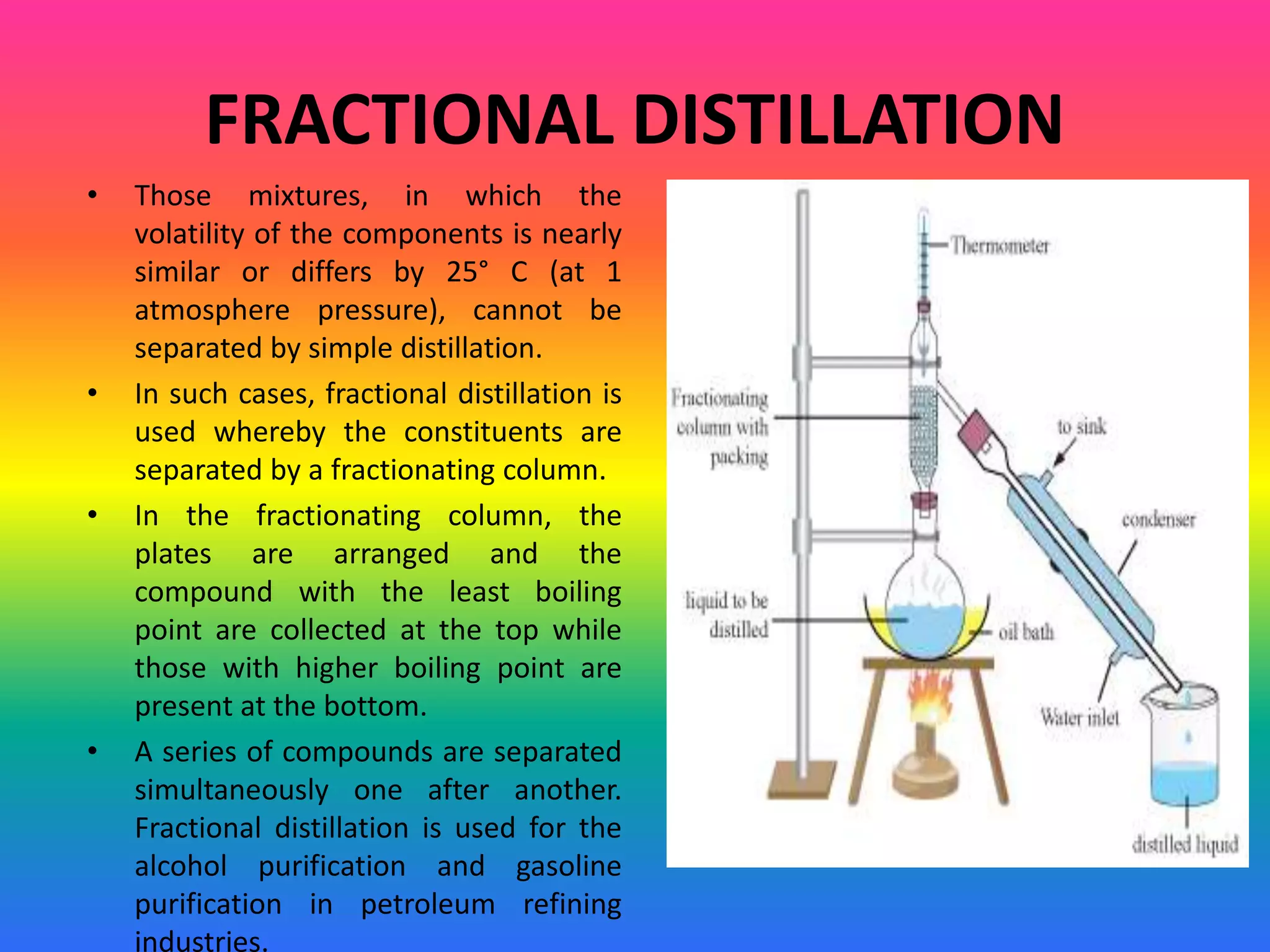 FRACTIONAL DISTILLATION
• Those mixtures, in which the
volatility of the components is nearly
similar or differs by 25° C (at 1
atmosphere pressure), cannot be
separated by simple distillation.
• In such cases, fractional distillation is
used whereby the constituents are
separated by a fractionating column.
• In the fractionating column, the
plates are arranged and the
compound with the least boiling
point are collected at the top while
those with higher boiling point are
present at the bottom.
• A series of compounds are separated
simultaneously one after another.
Fractional distillation is used for the
alcohol purification and gasoline
purification in petroleum refining
industries.
 