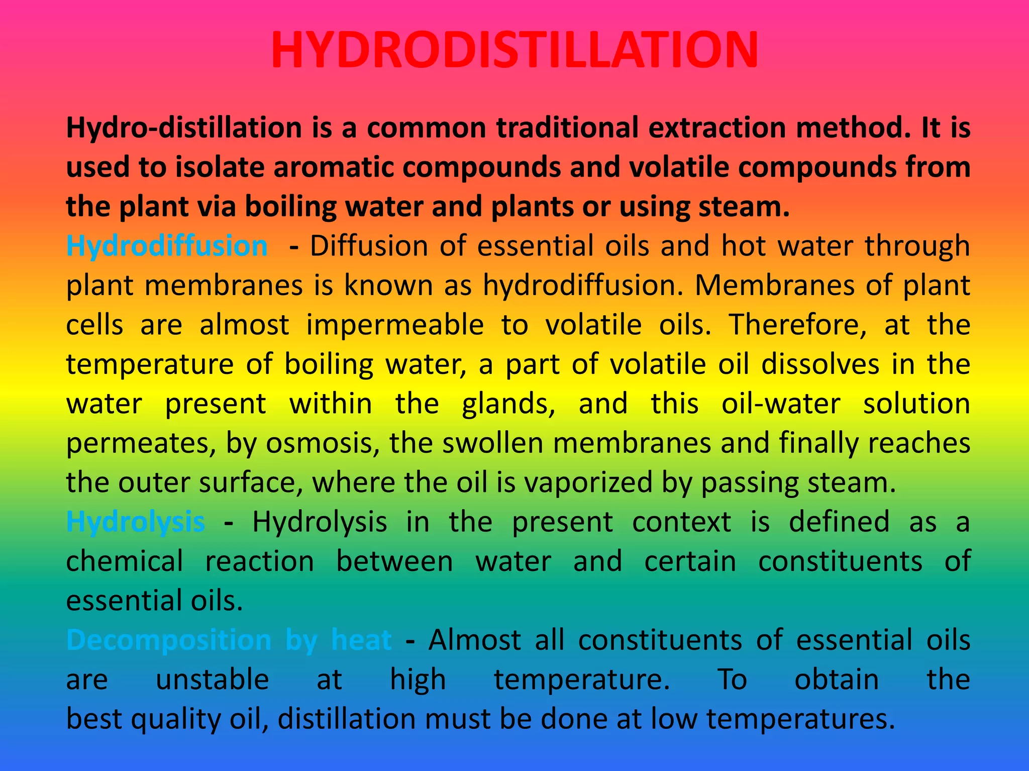 HYDRODISTILLATION
Hydro-distillation is a common traditional extraction method. It is
used to isolate aromatic compounds and volatile compounds from
the plant via boiling water and plants or using steam.
Hydrodiffusion - Diffusion of essential oils and hot water through
plant membranes is known as hydrodiffusion. Membranes of plant
cells are almost impermeable to volatile oils. Therefore, at the
temperature of boiling water, a part of volatile oil dissolves in the
water present within the glands, and this oil-water solution
permeates, by osmosis, the swollen membranes and finally reaches
the outer surface, where the oil is vaporized by passing steam.
Hydrolysis - Hydrolysis in the present context is defined as a
chemical reaction between water and certain constituents of
essential oils.
Decomposition by heat - Almost all constituents of essential oils
are unstable at high temperature. To obtain the
best quality oil, distillation must be done at low temperatures.
 
