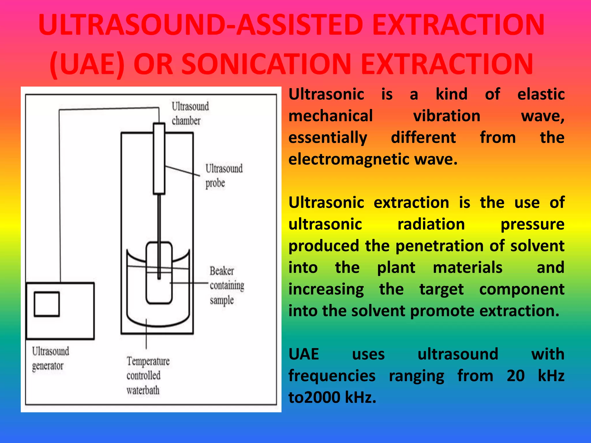 ULTRASOUND-ASSISTED EXTRACTION
(UAE) OR SONICATION EXTRACTION
Ultrasonic is a kind of elastic
mechanical vibration wave,
essentially different from the
electromagnetic wave.
Ultrasonic extraction is the use of
ultrasonic radiation pressure
produced the penetration of solvent
into the plant materials and
increasing the target component
into the solvent promote extraction.
UAE uses ultrasound with
frequencies ranging from 20 kHz
to2000 kHz.
 