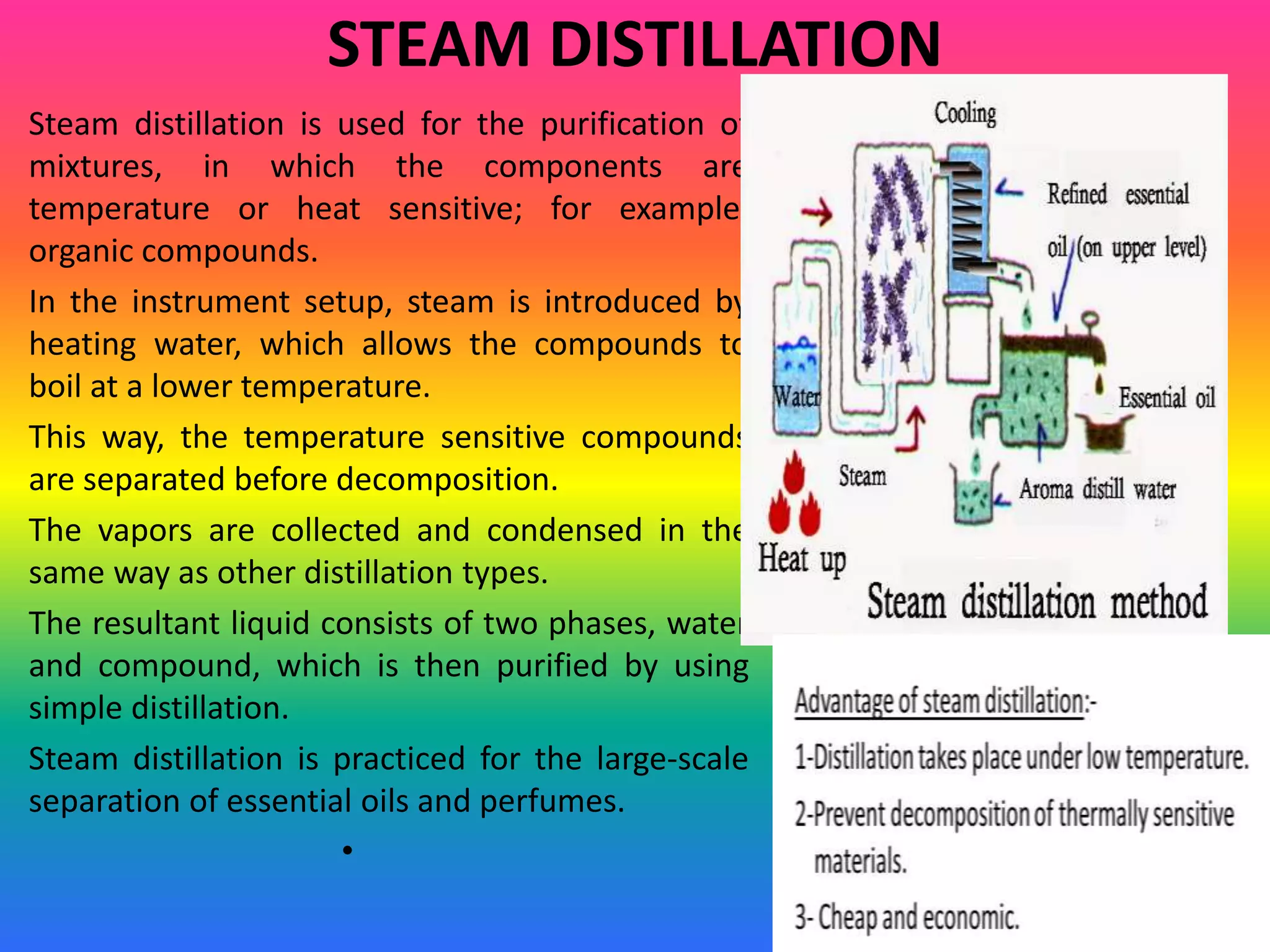 STEAM DISTILLATION
Steam distillation is used for the purification of
mixtures, in which the components are
temperature or heat sensitive; for example,
organic compounds.
In the instrument setup, steam is introduced by
heating water, which allows the compounds to
boil at a lower temperature.
This way, the temperature sensitive compounds
are separated before decomposition.
The vapors are collected and condensed in the
same way as other distillation types.
The resultant liquid consists of two phases, water
and compound, which is then purified by using
simple distillation.
Steam distillation is practiced for the large-scale
separation of essential oils and perfumes.
•
 