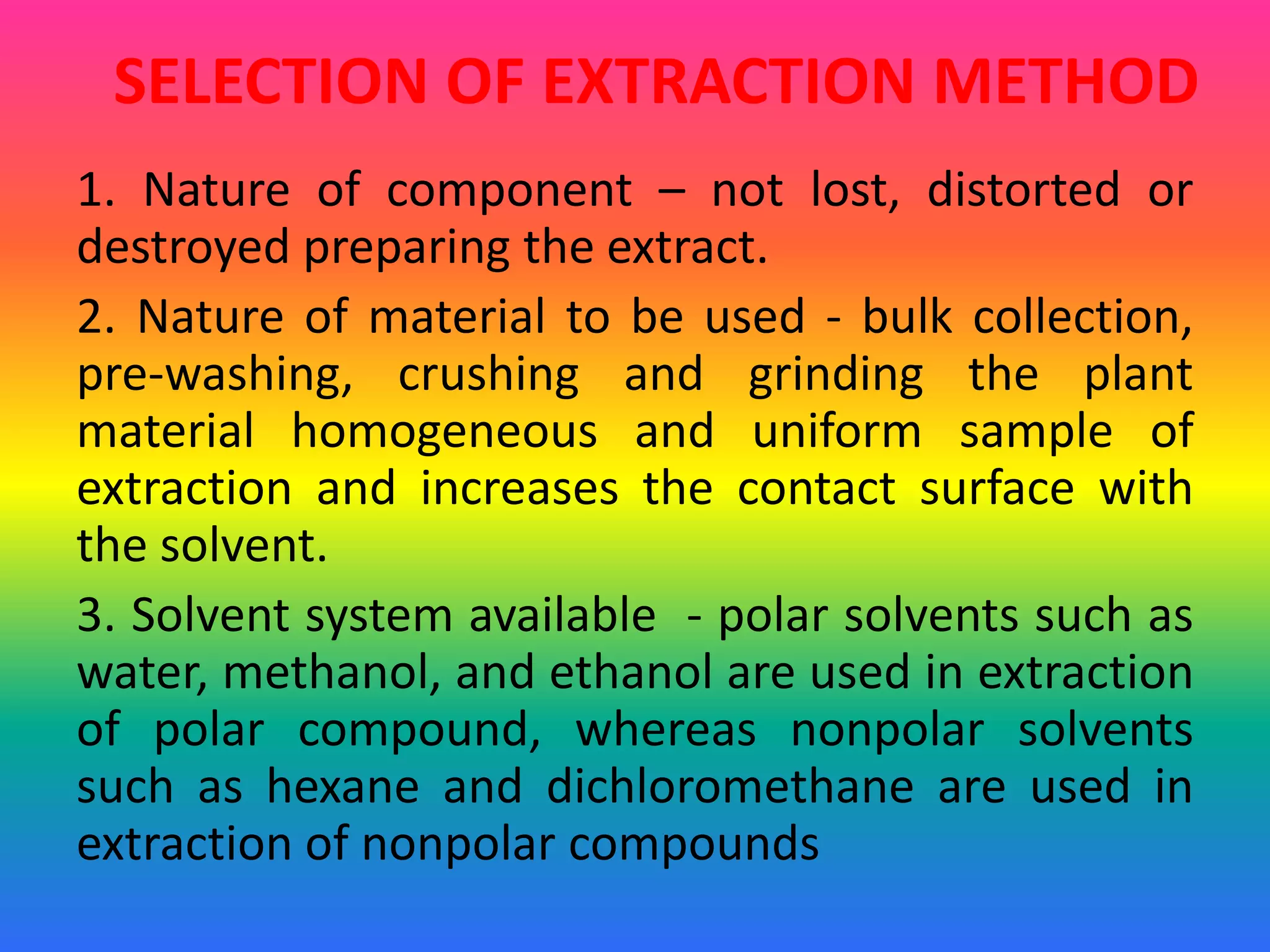 SELECTION OF EXTRACTION METHOD
1. Nature of component – not lost, distorted or
destroyed preparing the extract.
2. Nature of material to be used - bulk collection,
pre-washing, crushing and grinding the plant
material homogeneous and uniform sample of
extraction and increases the contact surface with
the solvent.
3. Solvent system available - polar solvents such as
water, methanol, and ethanol are used in extraction
of polar compound, whereas nonpolar solvents
such as hexane and dichloromethane are used in
extraction of nonpolar compounds
 