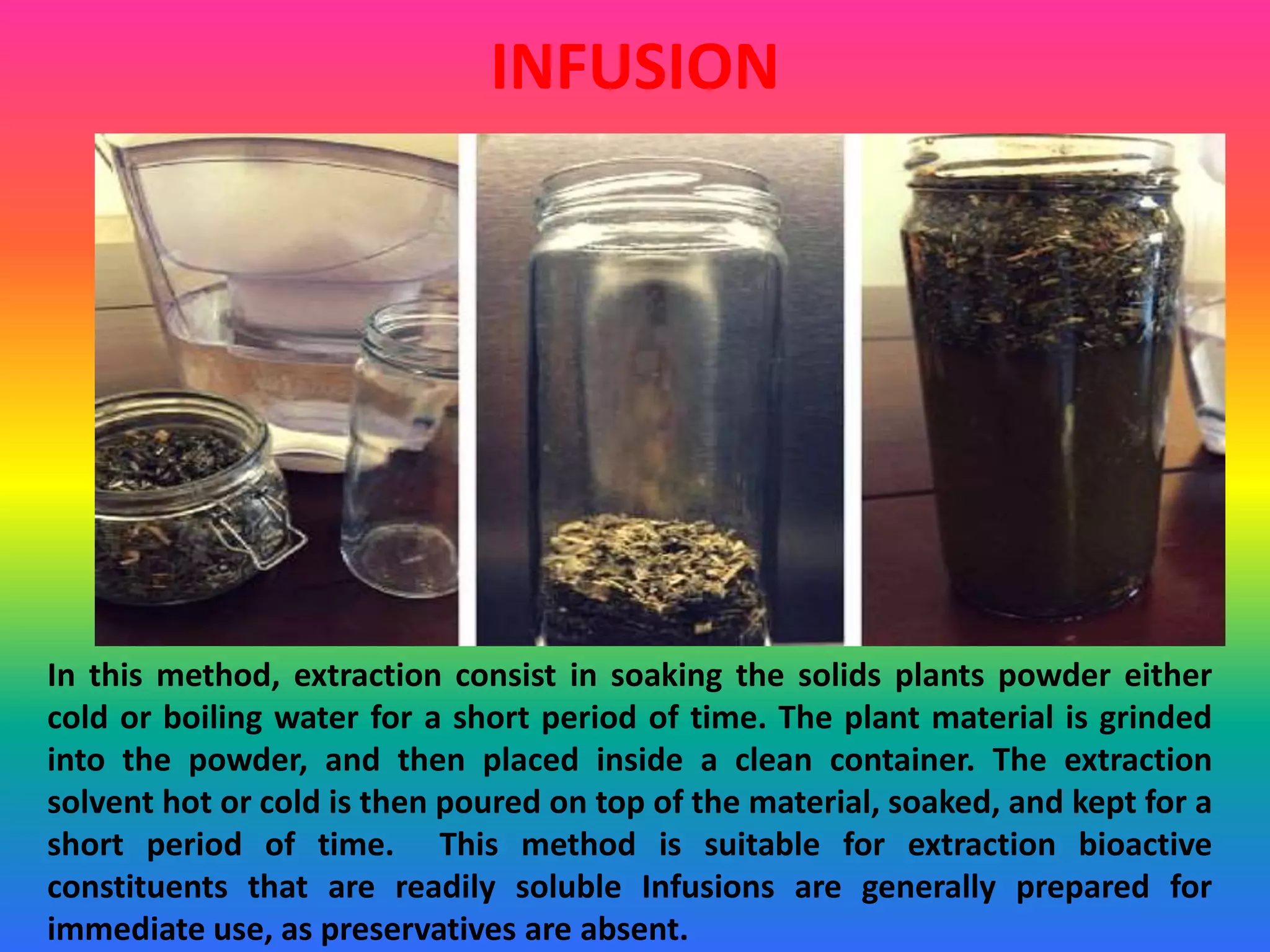 INFUSION
In this method, extraction consist in soaking the solids plants powder either
cold or boiling water for a short period of time. The plant material is grinded
into the powder, and then placed inside a clean container. The extraction
solvent hot or cold is then poured on top of the material, soaked, and kept for a
short period of time. This method is suitable for extraction bioactive
constituents that are readily soluble Infusions are generally prepared for
immediate use, as preservatives are absent.
 