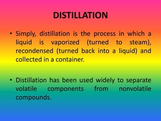 DISTILLATION
• Simply, distillation is the process in which a
liquid is vaporized (turned to steam),
recondensed (turned back into a liquid) and
collected in a container.
• Distillation has been used widely to separate
volatile components from nonvolatile
compounds.
 