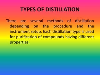 TYPES OF DISTILLATION
There are several methods of distillation
depending on the procedure and the
instrument setup. Each distillation type is used
for purification of compounds having different
properties.
 