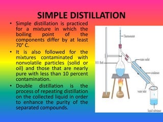 SIMPLE DISTILLATION
• Simple distillation is practiced
for a mixture in which the
boiling point of the
components differ by at least
70° C.
• It is also followed for the
mixtures contaminated with
nonvolatile particles (solid or
oil) and those that are nearly
pure with less than 10 percent
contamination.
• Double distillation is the
process of repeating distillation
on the collected liquid in order
to enhance the purity of the
separated compounds.
 