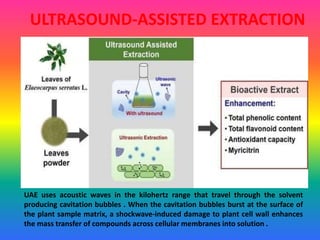 ULTRASOUND-ASSISTED EXTRACTION
UAE uses acoustic waves in the kilohertz range that travel through the solvent
producing cavitation bubbles . When the cavitation bubbles burst at the surface of
the plant sample matrix, a shockwave-induced damage to plant cell wall enhances
the mass transfer of compounds across cellular membranes into solution .
 
