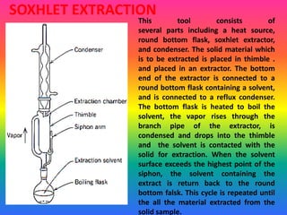SOXHLET EXTRACTION
This tool consists of
several parts including a heat source,
round bottom flask, soxhlet extractor,
and condenser. The solid material which
is to be extracted is placed in thimble .
and placed in an extractor. The bottom
end of the extractor is connected to a
round bottom flask containing a solvent,
and is connected to a reflux condenser.
The bottom flask is heated to boil the
solvent, the vapor rises through the
branch pipe of the extractor, is
condensed and drops into the thimble
and the solvent is contacted with the
solid for extraction. When the solvent
surface exceeds the highest point of the
siphon, the solvent containing the
extract is return back to the round
bottom falsk. This cycle is repeated until
the all the material extracted from the
solid sample.
 