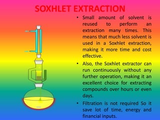SOXHLET EXTRACTION
• Small amount of solvent is
reused to perform an
extraction many times. This
means that much less solvent is
used in a Soxhlet extraction,
making it more time and cost
effective.
• Also, the Soxhlet extractor can
run continuously without any
further operation, making it an
excellent choice for extracting
compounds over hours or even
days.
• Filtration is not required So it
save lot of time, energy and
financial inputs.
 