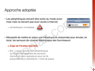 boolaz.com
Approche adoptée
• Les périphériques doivent être sortis du mode avion 
mais mais ne doivent pas avoir accès à Internet

> réinitialisation immédiate 
• Nécessité de mettre en place une infrastructure cloisonnée pour émuler, en
local, les serveurs de courrier électronique des fournisseurs

> Cage de Faraday logicielle
> But : Laisser penser aux périphériques  
qu’ils peuvent atteindre les serveurs  
internet de leurs opérateurs pour qu’ils  
présentent leurs identiﬁants / mots de passe
12
 