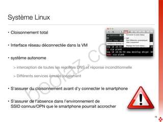 boolaz.com
Système Linux
• Cloisonnement total

• Interface réseau déconnectée dans la VM

• système autonome

> interception de toutes les requêtes DNS et réponse inconditionnelle

> Diﬀérents services émulés localement

• S'assurer du cloisonnement avant d'y connecter le smartphone

• S'assurer de l'absence dans l'environnement de  
SSID connus/OPN que le smartphone pourrait accrocher
16
 