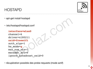 boolaz.com
HOSTAPD
• apt-get install hostapd

• /etc/hostapd/hostapd.conf

interface=wlan0
channel=6
driver=nl80211
ssid=freewifi
auth_algs=1
hw_mode=g
max_num_sta=1
macaddr_acl=0
ignore_broadcast_ssid=0
• récupération possible des probe requests (mode actif)
18
 