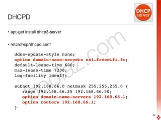 boolaz.com
DHCPD
• apt-get install dhcp3-server

• /etc/dhcp/dhcpd.conf

ddns-update-style none;
option domain-name-servers ns1.freewifi.fr;
default-lease-time 600;
max-lease-time 7200;
log-facility local7;
subnet 192.168.66.0 netmask 255.255.255.0 {
range 192.168.66.25 192.168.66.50;
option domain-name-servers 192.168.66.1;
option routers 192.168.66.1;
}
20
 