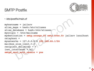 boolaz.com
SMTP Postﬁx
• /etc/postﬁx/main.cf

myhostname = jailsrv
alias_maps = hash:/etc/aliases
alias_database = hash:/etc/aliases
myorigin = /etc/mailname
mydestination = smtp.orange.fr smtp.free.fr jailsrv localhost
relayhost =
mynetworks = 127.0.0.0/8 192.168.66.1/24
mailbox_size_limit = 0
recipient_delimiter = +
inet_interfaces = all
smtpd_sasl_auth_enable = yes
24
 