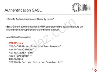 boolaz.com
Authentiﬁcation SASL
• "Simple Authentication and Security Layer"

• But : Gérer l'authentiﬁcation SMTP pour permettre aux utilisateurs de
s'identiﬁer et récupérer leurs identiﬁants d'envoi

• /etc/default/saslauthd

START=yes
DESC="SASL Authentication Daemon"
NAME="saslauthd" 
MECHANISMS="pam" 
MECH_OPTIONS="" 
THREADS=5
OPTIONS="-c -m /var/run/saslauthd"
25
 