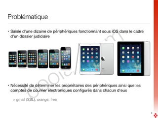boolaz.com
Problématique
• Saisie d'une dizaine de périphériques fonctionnant sous iOS dans le cadre
d’un dossier judiciaire

• Nécessité de déterminer les propriétaires des périphériques ainsi que les
comptes de courrier électroniques conﬁgurés dans chacun d'eux

> gmail (SSL), orange, free
3
 