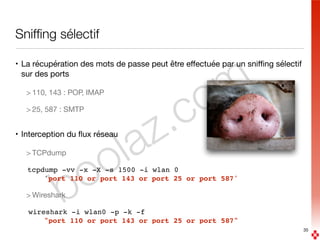 boolaz.com
Snifﬁng sélectif
• La récupération des mots de passe peut être eﬀectuée par un sniﬃng sélectif
sur des ports 

> 110, 143 : POP, IMAP

> 25, 587 : SMTP

• Interception du ﬂux réseau

> TCPdump

tcpdump -vv -x -X -s 1500 -i wlan 0  
'port 110 or port 143 or port 25 or port 587'
> Wireshark

wireshark -i wlan0 -p -k -f  
"port 110 or port 143 or port 25 or port 587"
35
 