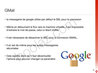 boolaz.com
GMail
• la messagerie de google utilise par défaut le SSL pour la connexion

• Même en détournant le ﬂux vers la machine virtuelle, il est impossible
d'extraire le mot de passe, celui-ci étant chiﬀré

• Il est nécessaire de désactiver le SSL pour la connexion GMAIL.

• Il en est de même pour les autres messageries 
sécurisées

• Cela signiﬁe donc qu'il faut déverrouiller 
l'iphone pour pouvoir changer ce paramètre
40
 
