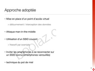 boolaz.com
Approche adoptée
• Mise en place d’un point d’accès virtuel

> détournement / interception des données

• Attaque man-in-the-middle

• Utilisation d’un SSID courant

> freewiﬁ par exemple

• Inviter les smartphones à se reconnecter sur  
un SSID connu (smartphones verrouillés)

• technique du pot de miel
8
 