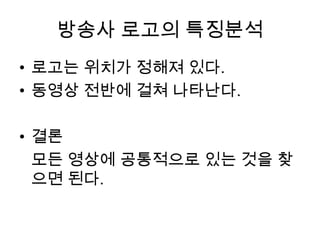 방송사 로고의 특징분석
• 로고는 위치가 정해져 있다.
• 동영상 전반에 걸쳐 나타난다.

• 결론
  모든 영상에 공통적으로 있는 것을 찾
  으면 된다.
 